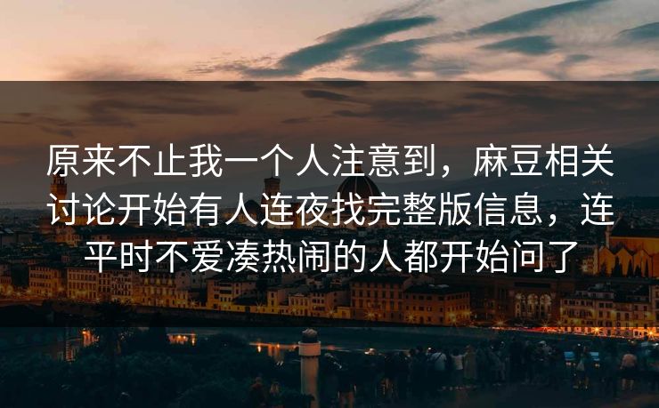 原来不止我一个人注意到，麻豆相关讨论开始有人连夜找完整版信息，连平时不爱凑热闹的人都开始问了