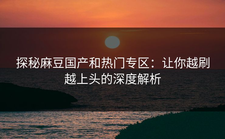 探秘麻豆国产和热门专区：让你越刷越上头的深度解析