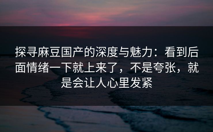 探寻麻豆国产的深度与魅力：看到后面情绪一下就上来了，不是夸张，就是会让人心里发紧