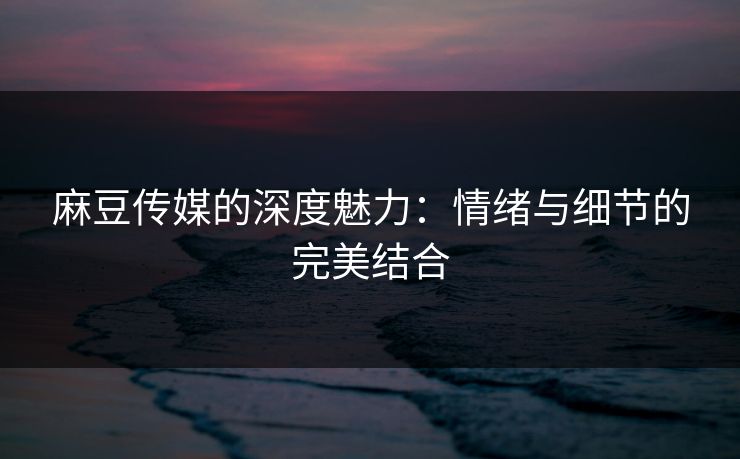 麻豆传媒的深度魅力：情绪与细节的完美结合