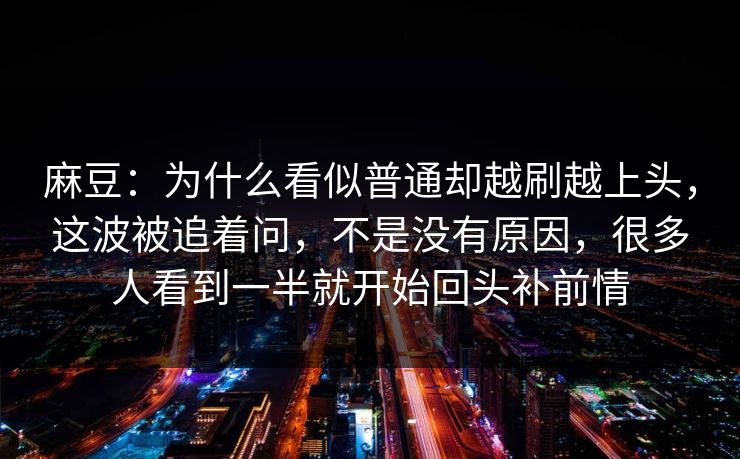 麻豆：为什么看似普通却越刷越上头，这波被追着问，不是没有原因，很多人看到一半就开始回头补前情