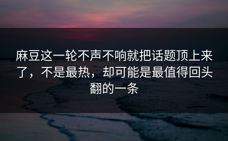 麻豆这一轮不声不响就把话题顶上来了，不是最热，却可能是最值得回头翻的一条