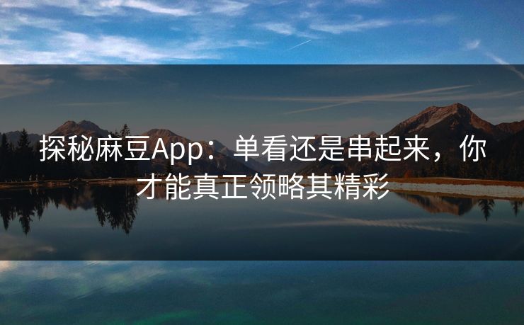 探秘麻豆App：单看还是串起来，你才能真正领略其精彩