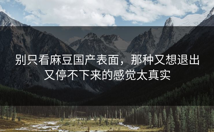 别只看麻豆国产表面，那种又想退出又停不下来的感觉太真实