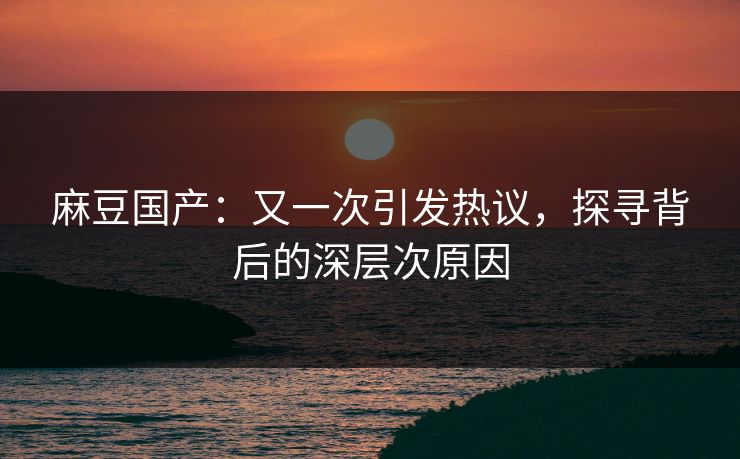 麻豆国产：又一次引发热议，探寻背后的深层次原因