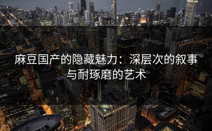 麻豆国产的隐藏魅力：深层次的叙事与耐琢磨的艺术
