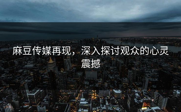 麻豆传媒再现，深入探讨观众的心灵震撼