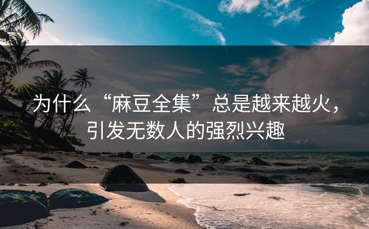 为什么“麻豆全集”总是越来越火，引发无数人的强烈兴趣