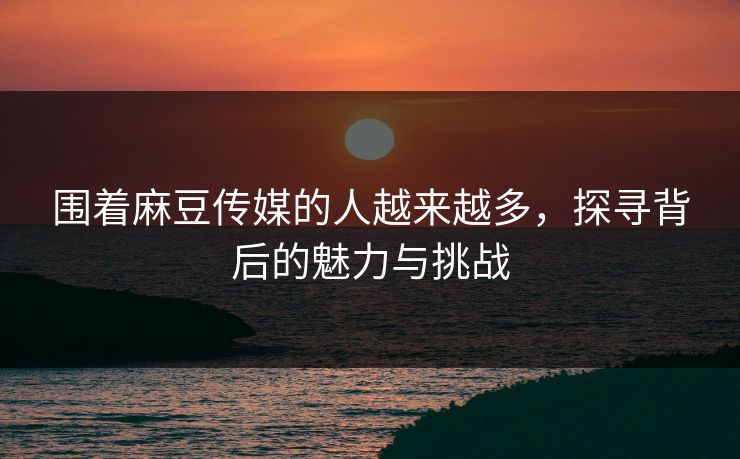 围着麻豆传媒的人越来越多，探寻背后的魅力与挑战