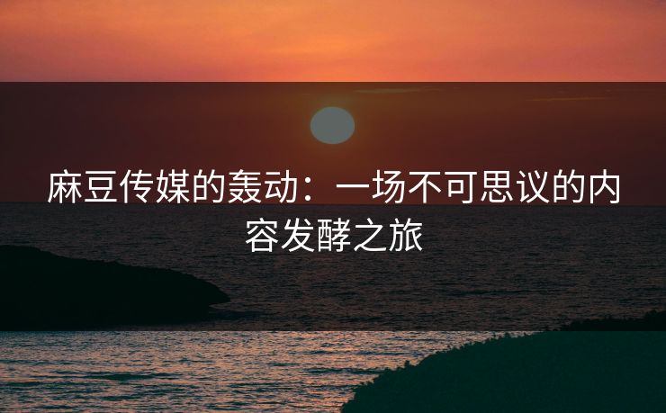 麻豆传媒的轰动：一场不可思议的内容发酵之旅