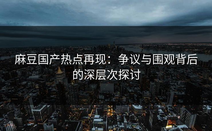麻豆国产热点再现：争议与围观背后的深层次探讨
