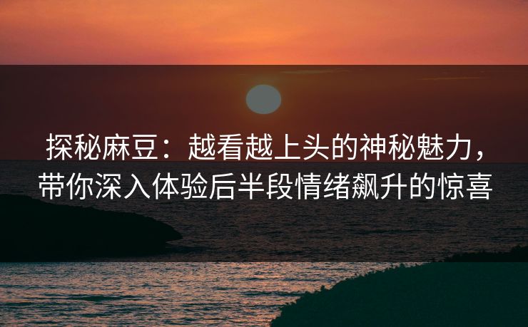 探秘麻豆：越看越上头的神秘魅力，带你深入体验后半段情绪飙升的惊喜