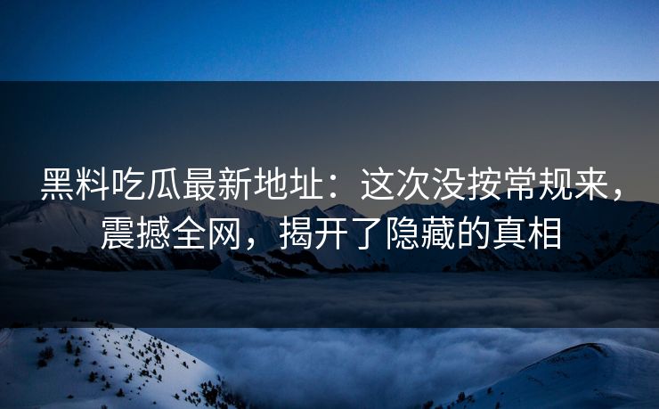 黑料吃瓜最新地址：这次没按常规来，震撼全网，揭开了隐藏的真相