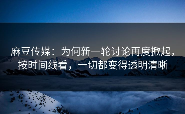 麻豆传媒：为何新一轮讨论再度掀起，按时间线看，一切都变得透明清晰