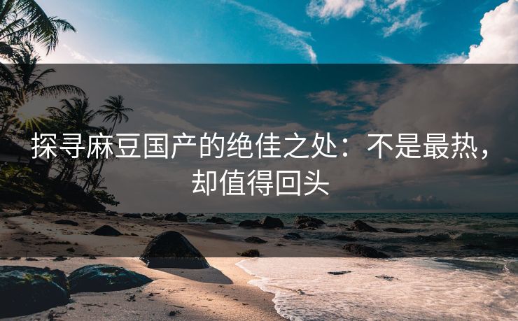 探寻麻豆国产的绝佳之处：不是最热，却值得回头