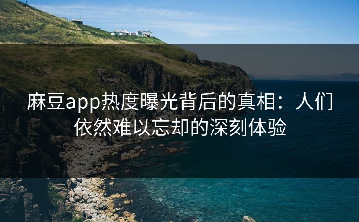 麻豆app热度曝光背后的真相：人们依然难以忘却的深刻体验